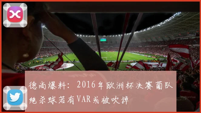 德尚爆料：2016年欧洲杯决赛葡队绝杀球若有VAR或被吹掉