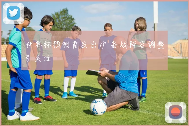 世界杯预测首发出炉 备战阵容调整引关注
