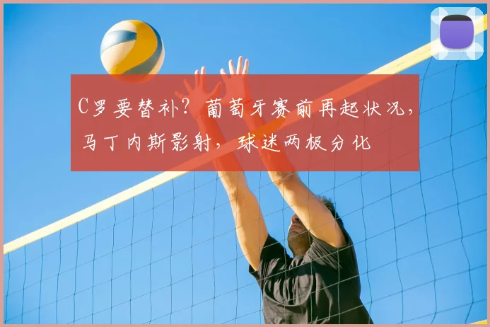 C罗要替补?葡萄牙赛前再起状况,马丁内斯影射,球迷两极分化