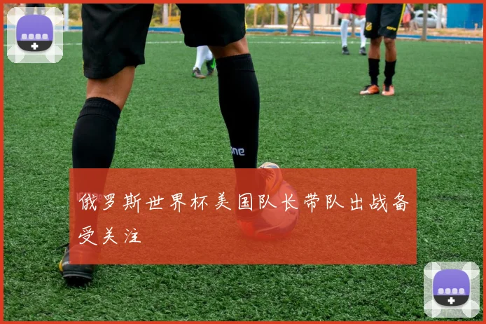 俄罗斯世界杯美国队长带队出战备受关注