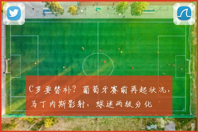 C罗要替补？葡萄牙赛前再起状况，马丁内斯影射，球迷两极分化