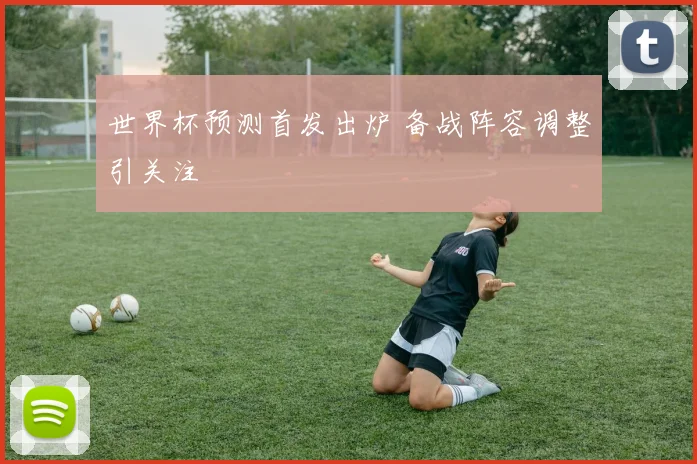 世界杯预测首发出炉 备战阵容调整引关注