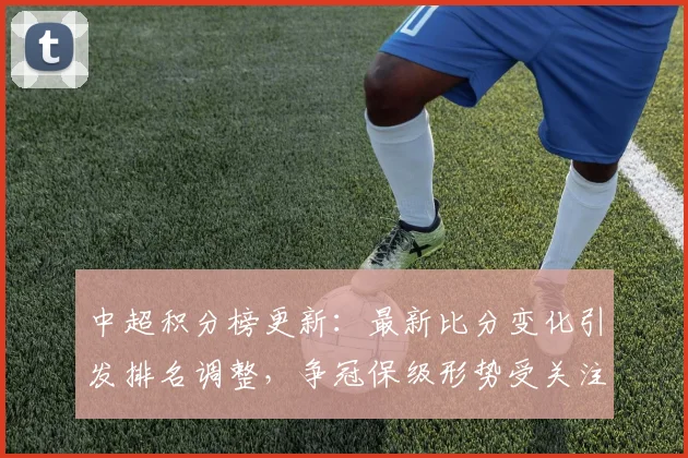 中超积分榜更新:最新比分变化引发排名调整,争冠保级形势受关注